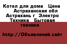 Котел для дома › Цена ­ 10 - Астраханская обл., Астрахань г. Электро-Техника » Бытовая техника   